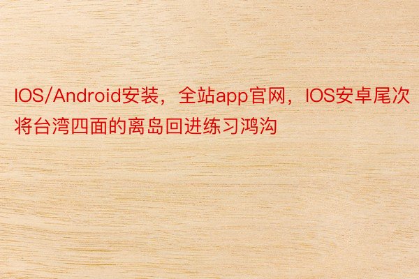 IOS/Android安装，全站app官网，IOS安卓尾次将台湾四面的离岛回进练习鸿沟