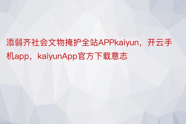 添弱齐社会文物掩护全站APPkaiyun，开云手机app，kaiyunApp官方下载意志