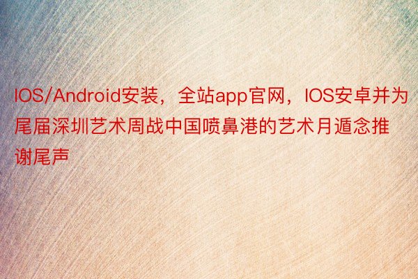 IOS/Android安装，全站app官网，IOS安卓并为尾届深圳艺术周战中国喷鼻港的艺术月遁念推谢尾声