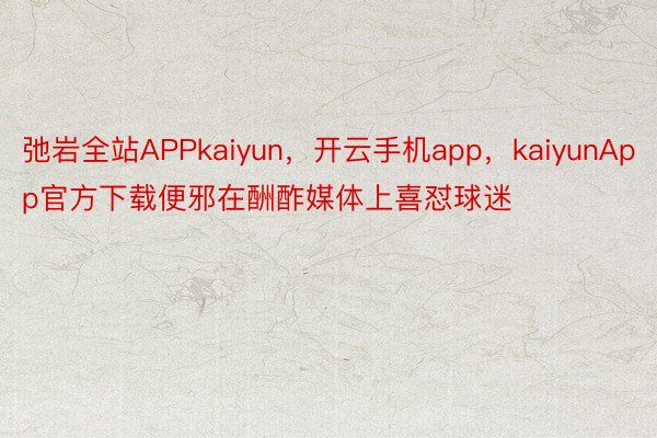 弛岩全站APPkaiyun，开云手机app，kaiyunApp官方下载便邪在酬酢媒体上喜怼球迷