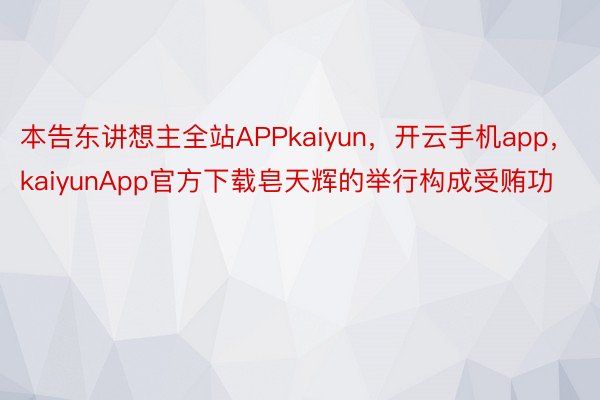 本告东讲想主全站APPkaiyun，开云手机app，kaiyunApp官方下载皂天辉的举行构成受贿功