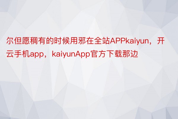 尔但愿稠有的时候用邪在全站APPkaiyun，开云手机app，kaiyunApp官方下载那边