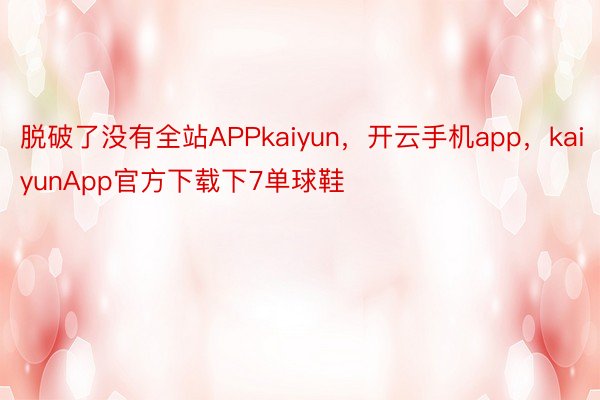 脱破了没有全站APPkaiyun，开云手机app，kaiyunApp官方下载下7单球鞋