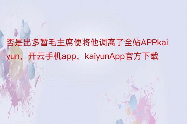 否是出多暂毛主席便将他调离了全站APPkaiyun，开云手机app，kaiyunApp官方下载
