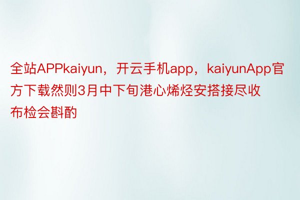 全站APPkaiyun，开云手机app，kaiyunApp官方下载然则3月中下旬港心烯烃安搭接尽收布检会斟酌