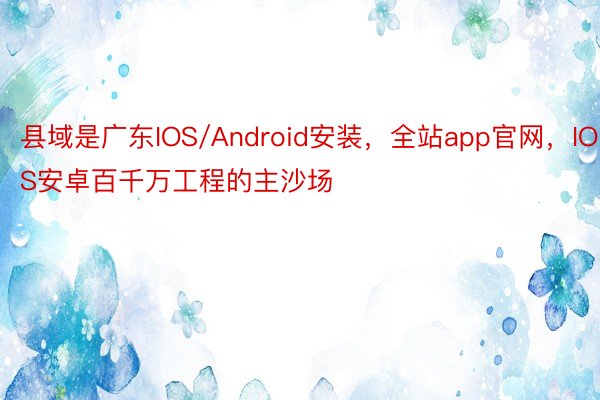 县域是广东IOS/Android安装，全站app官网，IOS安卓百千万工程的主沙场