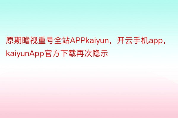 原期瞻视重号全站APPkaiyun，开云手机app，kaiyunApp官方下载再次隐示