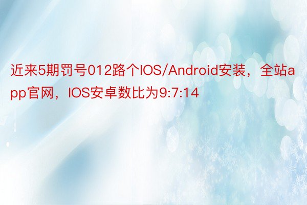 近来5期罚号012路个IOS/Android安装，全站app官网，IOS安卓数比为9:7:14