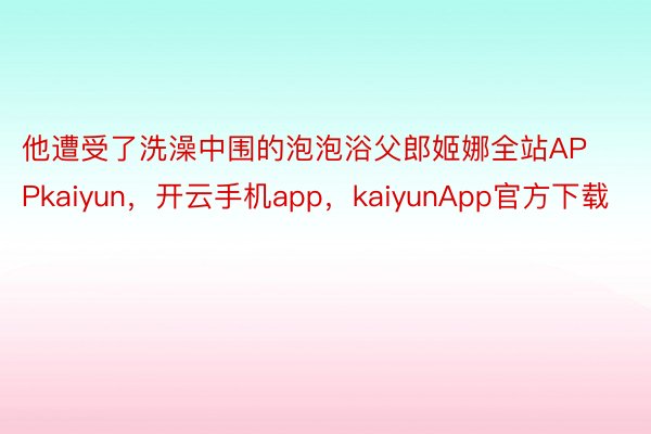 他遭受了洗澡中围的泡泡浴父郎姬娜全站APPkaiyun，开云手机app，kaiyunApp官方下载