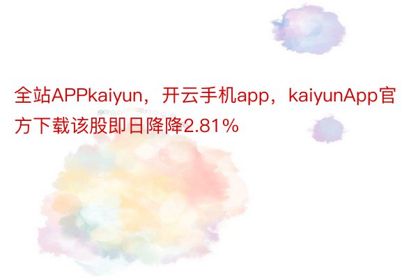 全站APPkaiyun，开云手机app，kaiyunApp官方下载该股即日降降2.81%