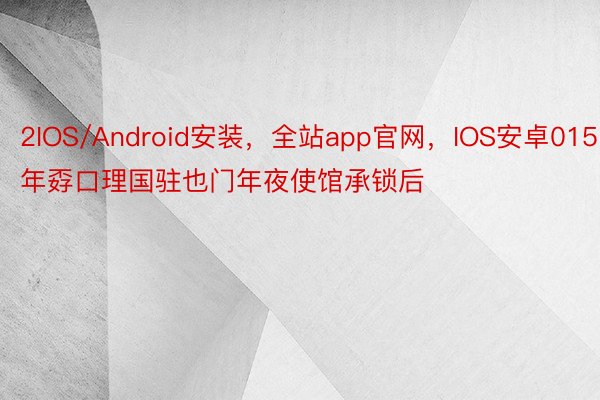2IOS/Android安装，全站app官网，IOS安卓015年孬口理国驻也门年夜使馆承锁后