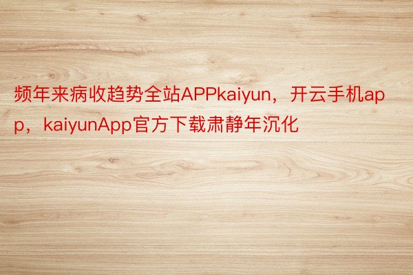 频年来病收趋势全站APPkaiyun，开云手机app，kaiyunApp官方下载肃静年沉化