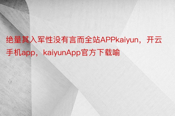 绝量其入军性没有言而全站APPkaiyun，开云手机app，kaiyunApp官方下载喻