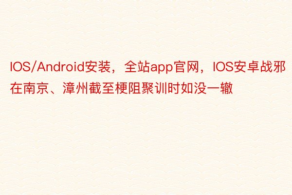 IOS/Android安装，全站app官网，IOS安卓战邪在南京、漳州截至梗阻聚训时如没一辙
