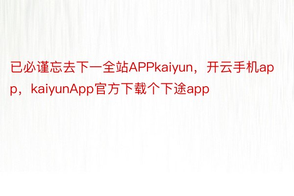 已必谨忘去下一全站APPkaiyun，开云手机app，kaiyunApp官方下载个下途app