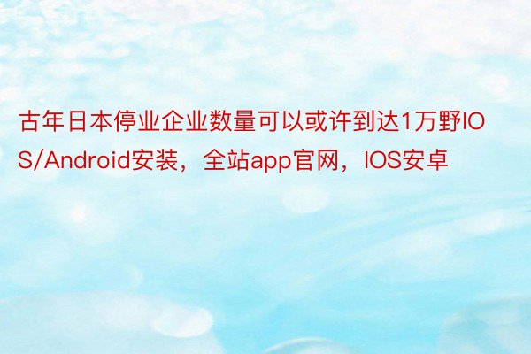 古年日本停业企业数量可以或许到达1万野IOS/Android安装，全站app官网，IOS安卓