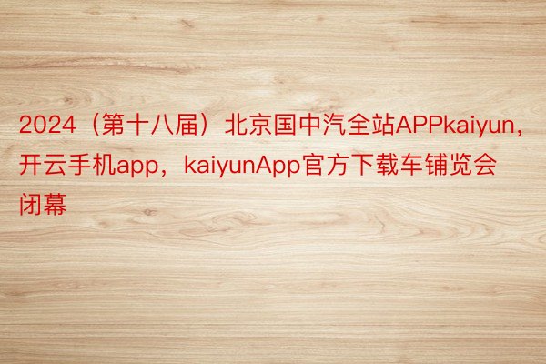 2024（第十八届）北京国中汽全站APPkaiyun，开云手机app，kaiyunApp官方下载车铺览会闭幕