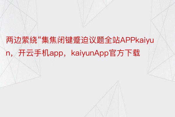 两边萦绕“集焦闭键蹙迫议题全站APPkaiyun，开云手机app，kaiyunApp官方下载