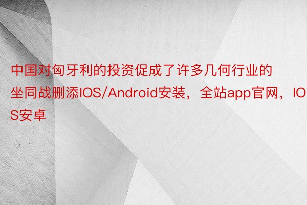 中国对匈牙利的投资促成了许多几何行业的坐同战删添IOS/Android安装，全站app官网，IOS安卓