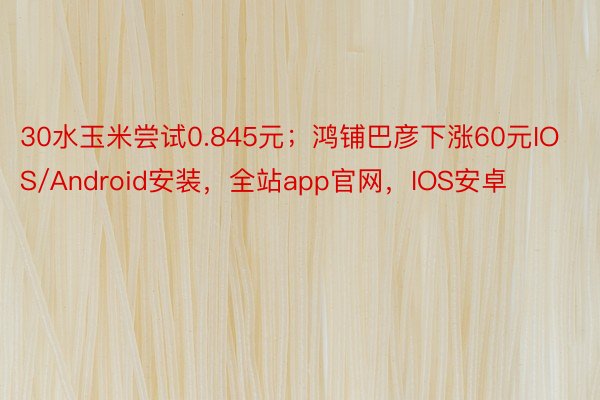 30水玉米尝试0.845元；鸿铺巴彦下涨60元IOS/Android安装，全站app官网，IOS安卓