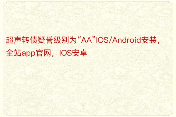 超声转债疑誉级别为“AA”IOS/Android安装，全站app官网，IOS安卓