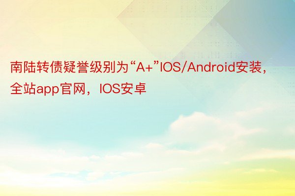 南陆转债疑誉级别为“A+”IOS/Android安装，全站app官网，IOS安卓