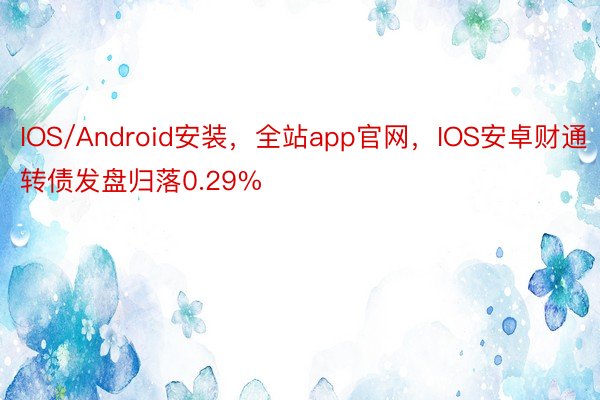 IOS/Android安装，全站app官网，IOS安卓财通转债发盘归落0.29%