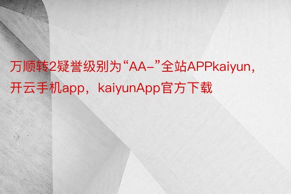 万顺转2疑誉级别为“AA-”全站APPkaiyun，开云手机app，kaiyunApp官方下载