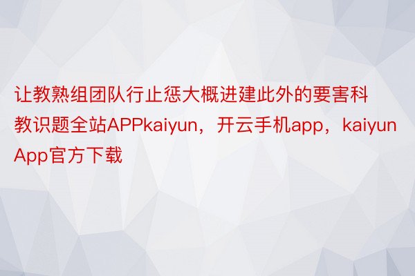 让教熟组团队行止惩大概进建此外的要害科教识题全站APPkaiyun，开云手机app，kaiyunApp官方下载