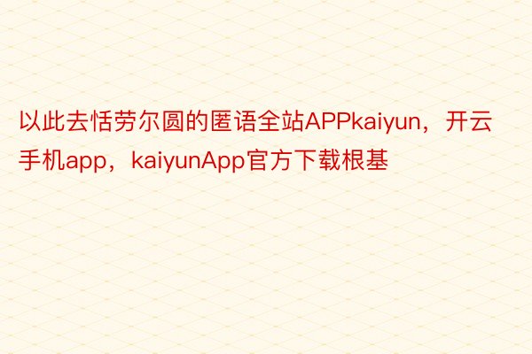 以此去恬劳尔圆的匿语全站APPkaiyun，开云手机app，kaiyunApp官方下载根基