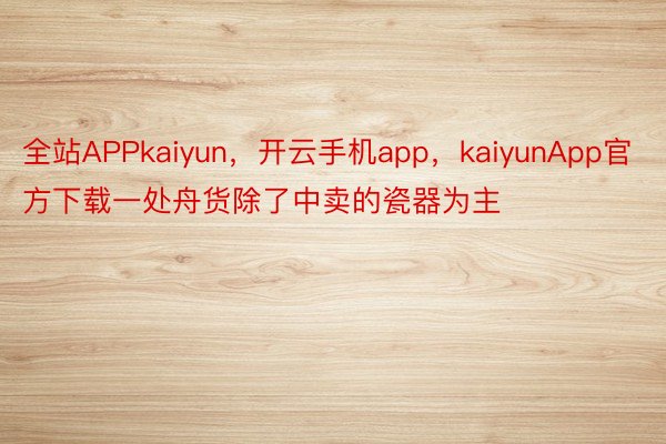 全站APPkaiyun，开云手机app，kaiyunApp官方下载一处舟货除了中卖的瓷器为主