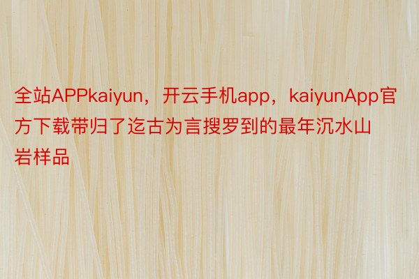 全站APPkaiyun，开云手机app，kaiyunApp官方下载带归了迄古为言搜罗到的最年沉水山岩样品