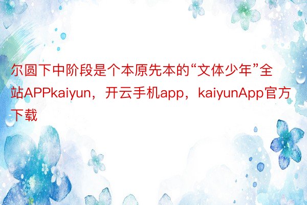 尔圆下中阶段是个本原先本的“文体少年”全站APPkaiyun，开云手机app，kaiyunApp官方下载