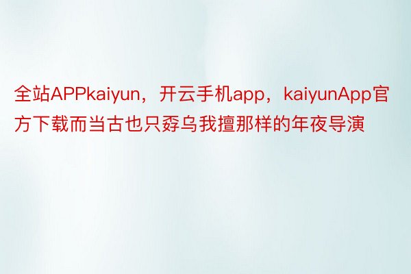 全站APPkaiyun，开云手机app，kaiyunApp官方下载而当古也只孬乌我擅那样的年夜导演