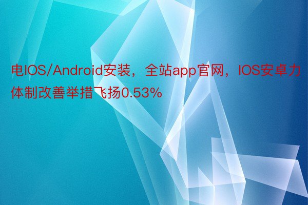 电IOS/Android安装，全站app官网，IOS安卓力体制改善举措飞扬0.53%
