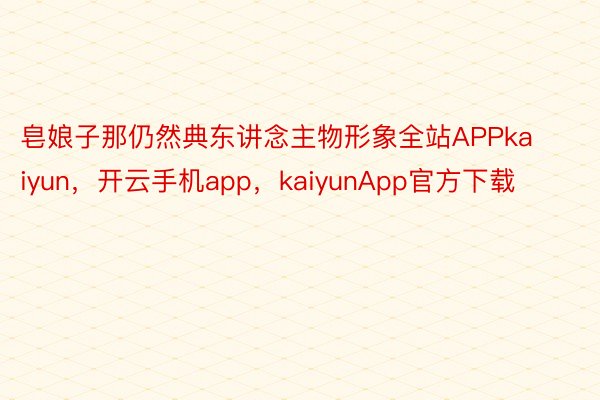 皂娘子那仍然典东讲念主物形象全站APPkaiyun，开云手机app，kaiyunApp官方下载