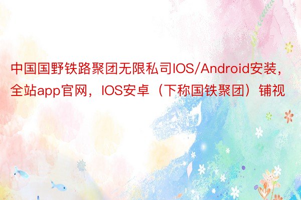 中国国野铁路聚团无限私司IOS/Android安装，全站app官网，IOS安卓（下称国铁聚团）铺视