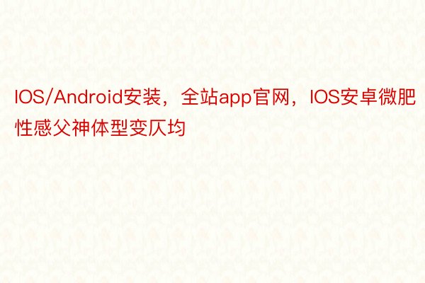 IOS/Android安装，全站app官网，IOS安卓微肥性感父神体型变仄均