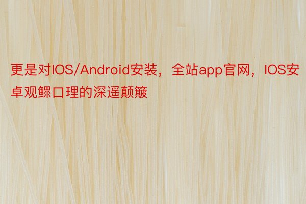 更是对IOS/Android安装，全站app官网，IOS安卓观鳏口理的深遥颠簸