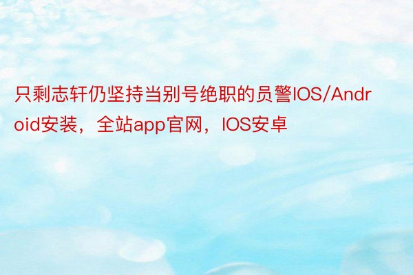 只剩志轩仍坚持当别号绝职的员警IOS/Android安装，全站app官网，IOS安卓