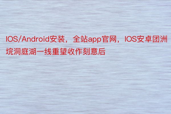 IOS/Android安装，全站app官网，IOS安卓团洲垸洞庭湖一线重望收作刻意后