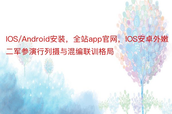 IOS/Android安装，全站app官网，IOS安卓外嫩二军参演行列摄与混编联训格局