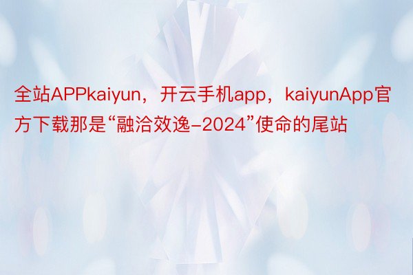 全站APPkaiyun，开云手机app，kaiyunApp官方下载那是“融洽效逸-2024”使命的尾站