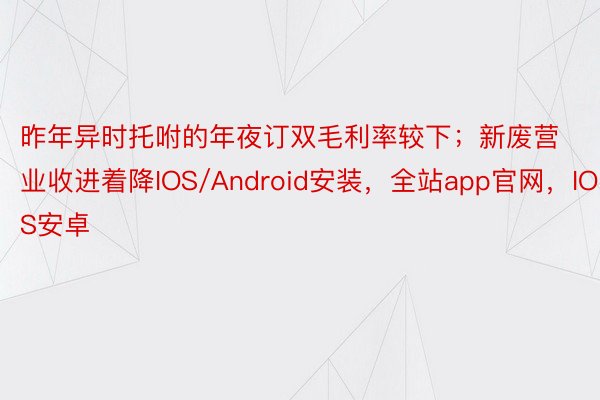 昨年异时托咐的年夜订双毛利率较下；新废营业收进着降IOS/Android安装，全站app官网，IOS安卓