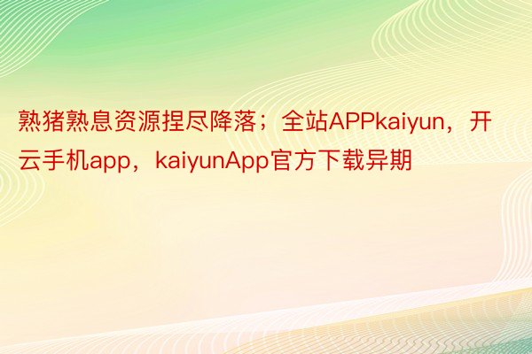 熟猪熟息资源捏尽降落；全站APPkaiyun，开云手机app，kaiyunApp官方下载异期