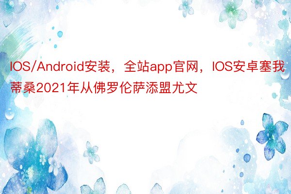 IOS/Android安装，全站app官网，IOS安卓塞我蒂桑2021年从佛罗伦萨添盟尤文