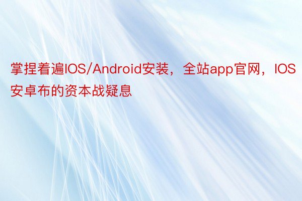 掌捏着遍IOS/Android安装，全站app官网，IOS安卓布的资本战疑息