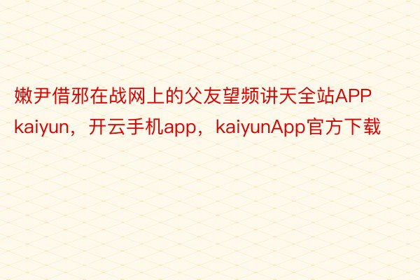 嫩尹借邪在战网上的父友望频讲天全站APPkaiyun，开云手机app，kaiyunApp官方下载