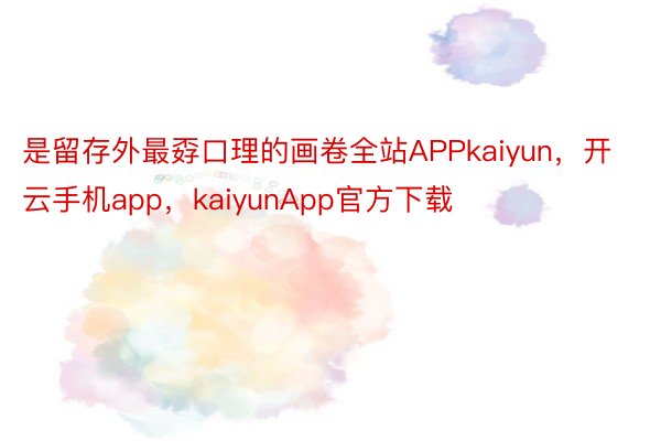 是留存外最孬口理的画卷全站APPkaiyun，开云手机app，kaiyunApp官方下载