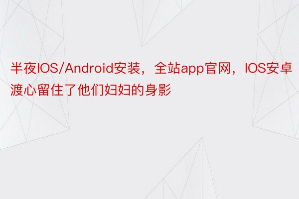 半夜IOS/Android安装，全站app官网，IOS安卓渡心留住了他们妇妇的身影